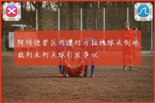 阿玛德禁区内遭对方拉拽球衣倒地裁判未判点球引发争议