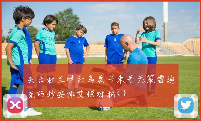 夹击杜兰特让乌度卡束手无策雷迪克巧妙安排艾顿对抗KD