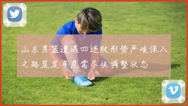 山东男篮遭遇四连败形势严峻保八之路岌岌可危需尽快调整状态