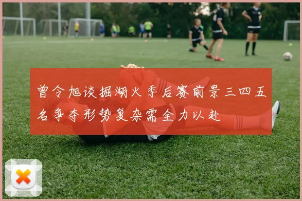 曾令旭谈掘湖火季后赛前景三四五名争夺形势复杂需全力以赴