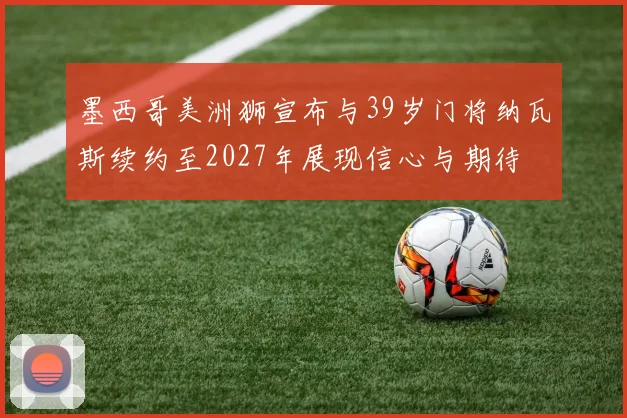 墨西哥美洲狮宣布与39岁门将纳瓦斯续约至2027年展现信心与期待