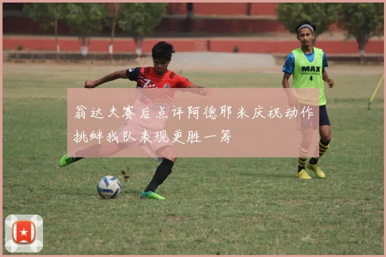 翁达夫赛后点评阿德耶米庆祝动作挑衅我队表现更胜一筹