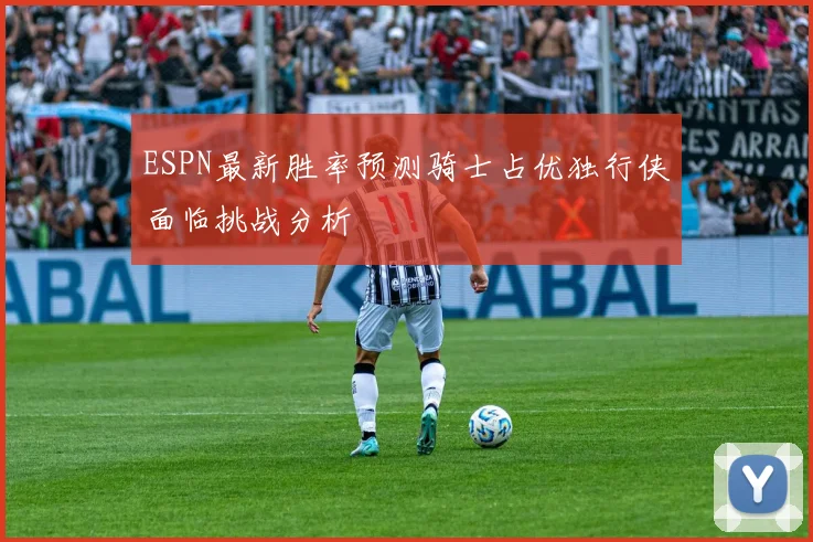ESPN最新胜率预测骑士占优独行侠面临挑战分析