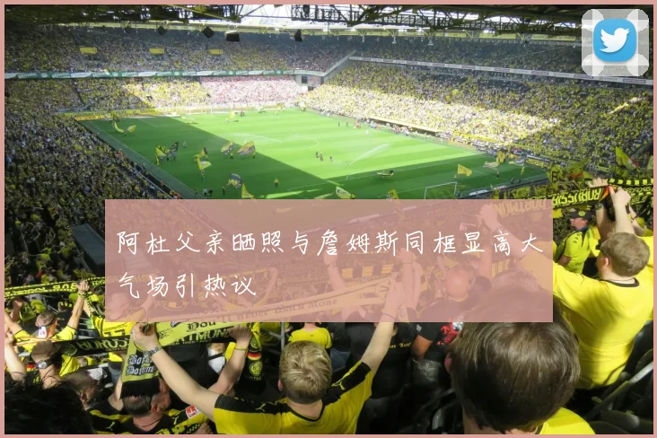 阿杜父亲晒照与詹姆斯同框显高大气场引热议