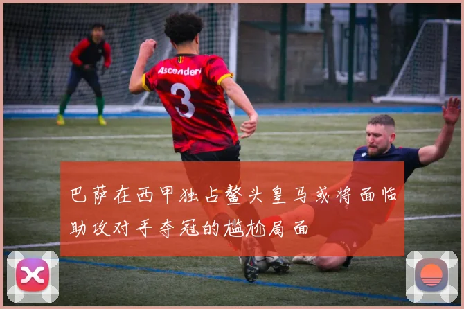 巴萨在西甲独占鳌头皇马或将面临助攻对手夺冠的尴尬局面
