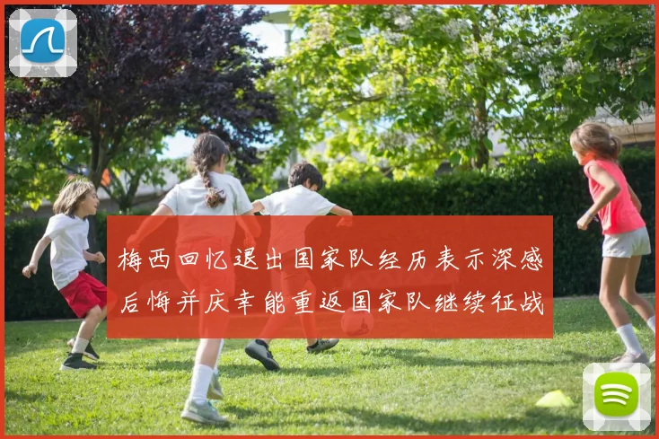 梅西回忆退出国家队经历表示深感后悔并庆幸能重返国家队继续征战