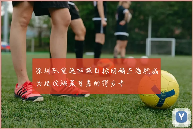 深圳队重返四强目标明确王浩然成为进攻端最可靠的得分手