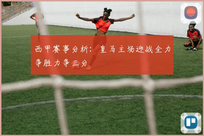 西甲赛事分析：皇马主场迎战全力争胜力争三分