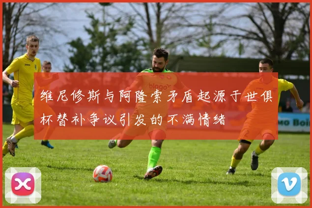 维尼修斯与阿隆索矛盾起源于世俱杯替补争议引发的不满情绪