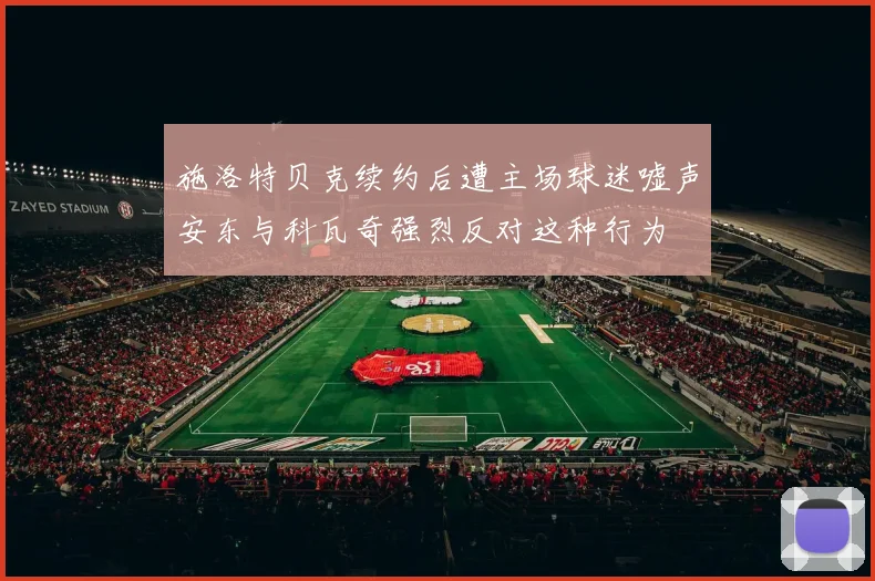 施洛特贝克续约后遭主场球迷嘘声安东与科瓦奇强烈反对这种行为