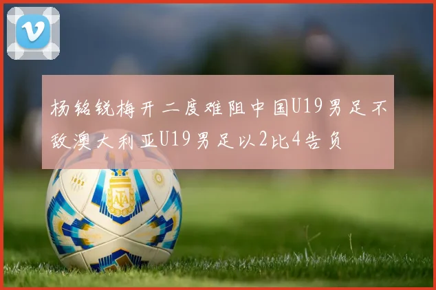 杨铭锐梅开二度难阻中国U19男足不敌澳大利亚U19男足以2比4告负