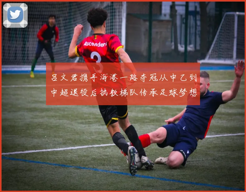 吕文君携手海港一路夺冠从中乙到中超退役后执教梯队传承足球梦想